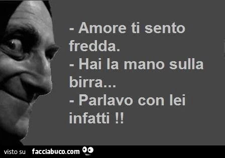 Amore ti sento fredda. Hai la mano sulla birra. Parlavo con lei infatti