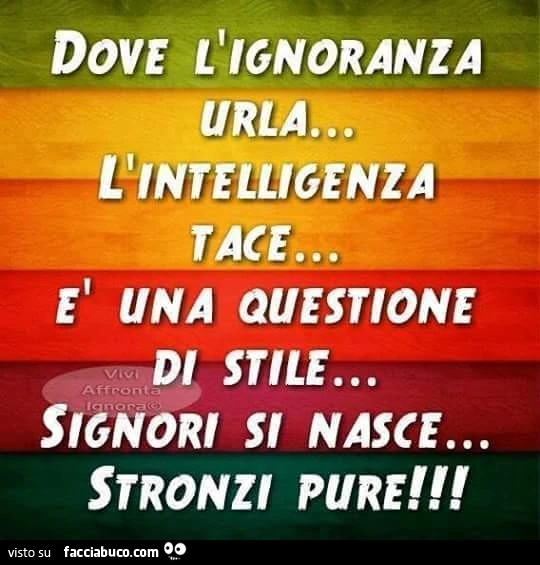 Dove l'ignoranza urla, l'intelligenza tace. È Una questione di stile. Signori si nasce, stronzi pure