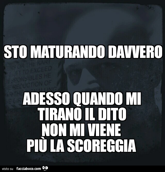 Sto maturando davvero. Adesso quando mi tirano il dito non mi viene più la scoreggia
