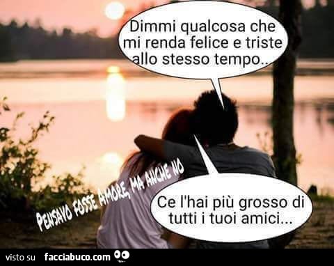 Dimmi qualcosa che mi renda felice e triste allo stesso tempo. Ce l'hai più grosso di tutti i tuoi amici