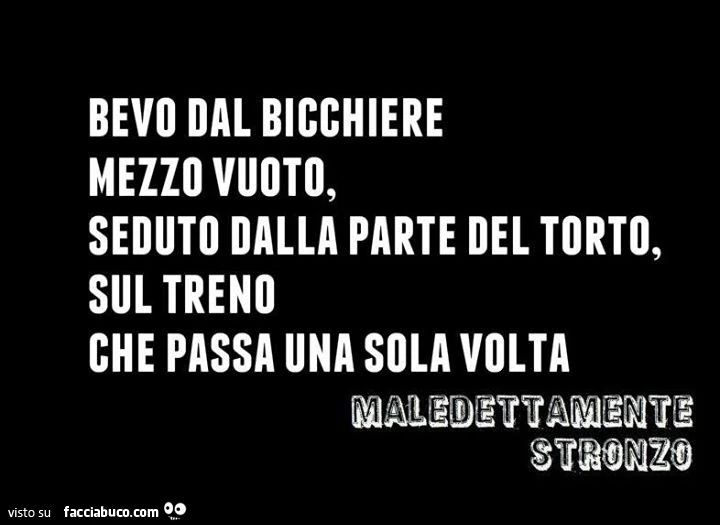 Bevo dal bicchiere mezzo vuoto, seduto dalla parte del torto sul treno che passa una sola volta