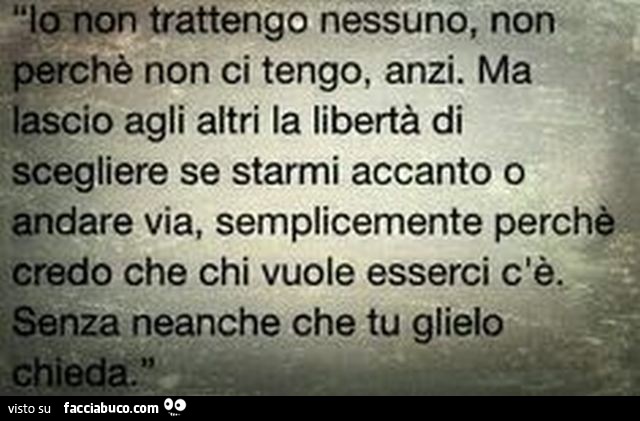 Io non trattengo nessuno, non perchè non ci tengo, anzi. Ma lascio agli altri la libertà di scegliere se starmi accanto o andare via