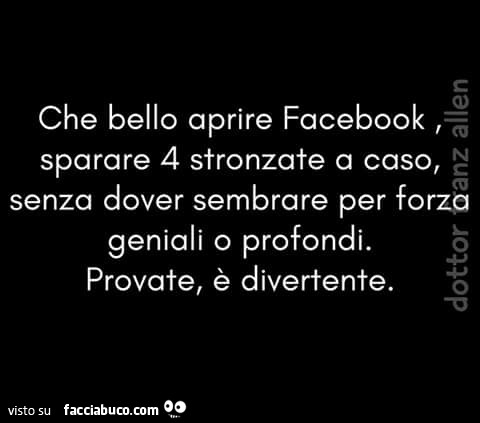 Che bello aprire Facebook, sparare 4 stronzate a caso, senza dover sembrare per forza geniali o profondi. Provate, è divertente