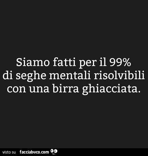 Siamo fatti per il 99% di seghe mentali risolvibili con una birra ghiacciata