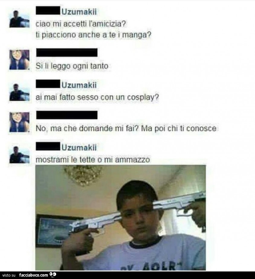 Ciao, mi accetti l'amicizia? Ti piacciono anche a te i manga? Si, li leggo ogni tanto. Ai mai fatto sesso con un cosplay? No, ma che domande mi fai? Ma poi chi ti conosce. Mostrami le tette o mi ammazzo