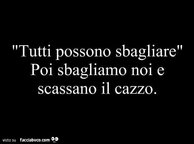 Tutti possono sbagliare, poi sbagliamo noi e scassano il cazzo