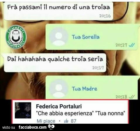 Frà passami il numero di una troia. Tua sorella. Dai hahahaha qualche troia seria. Tua madre. Che abbia esperienza. Tua nonna
