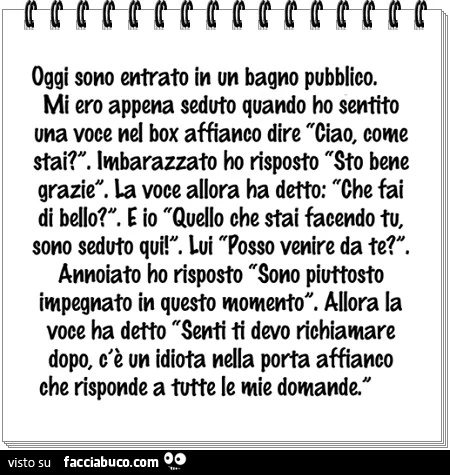 Oggi sono entrato in un bagno pubblico. Mi ero appena seduto quando sento una voce nel box affianco dire: "Ciao come stai? ". Imbarazzato ho risposto: "Sto bene grazie". La voce all