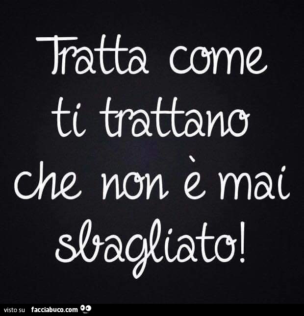 Tratta come ti trattano che non è mai sbagliato
