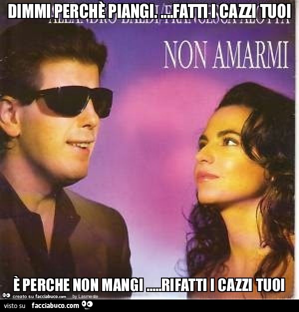 Dimmi perchè piangi. …Fatti i cazzi tuoi è perche non mangi …rifatti i cazzi tuoi