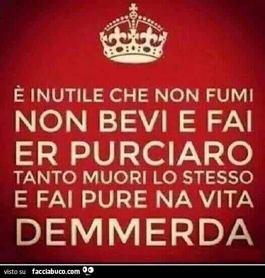 È inutile che non fumi non bevi e fai er purciaro tanto muori lo stesso e fai pure na vita demmerda