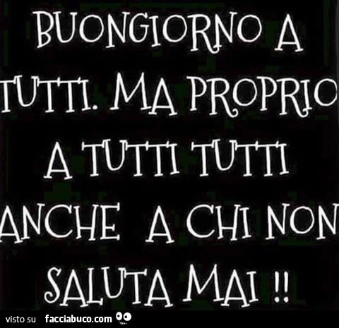 Buongiorno a tutti ma proprio a tutti tutti, anche a chi non saluta mai