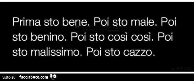 Prima sto bene. Poi sto male. Poi sto benino. Poi sto così così. Poi sto malissimo. Poi sto cazzo